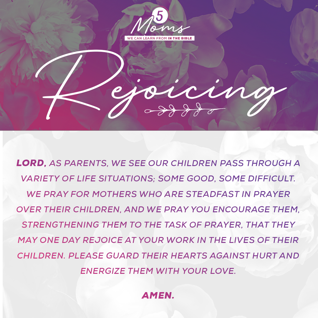 Rejoicing  Lord, as parents, we see our children pass through a variety of life situations; some good, some difficult. We pray for mothers who are steadfast in prayer over their children, and we pray You encourage them, strengthening them to the task of prayer, that they may one day rejoice at Your work in the lives of their children. Please guard their hearts against hurt and energize them with Your love. Amen. 