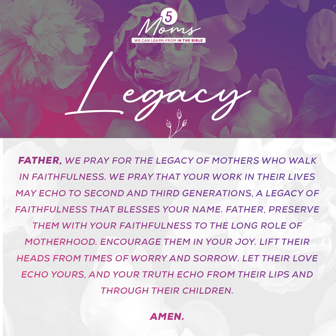 Legacy  Father, we pray for the legacy of mothers who walk in faithfulness. We pray that Your work in their lives may echo to second and third generations, a legacy of faithfulness that blesses Your Name. Father, preserve them with Your faithfulness to the long role of motherhood. Encourage them in Your joy. Lift their heads from times of worry and sorrow. Let their love echo Yours, and Your truth echo from their lips and through their children. Amen. 