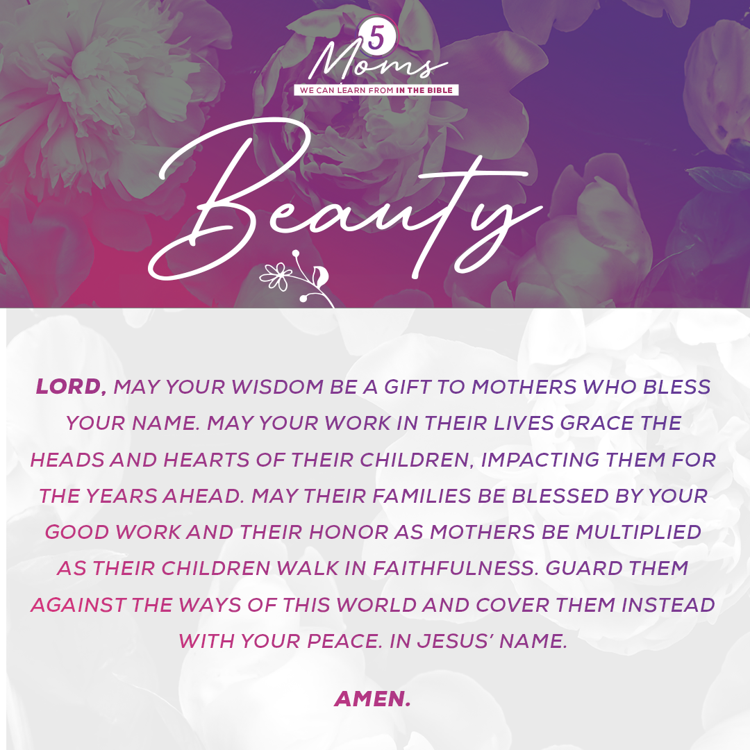 Beauty  Lord, may Your wisdom be a gift to mothers who bless Your Name. May Your work in their lives grace the heads and hearts of their children, impacting them for the years ahead. May their families be blessed by Your good work and their honor as mothers be multiplied as their children walk in faithfulness. Guard them against the ways of this world and cover them instead with Your peace. In Jesus’ Name. Amen. 