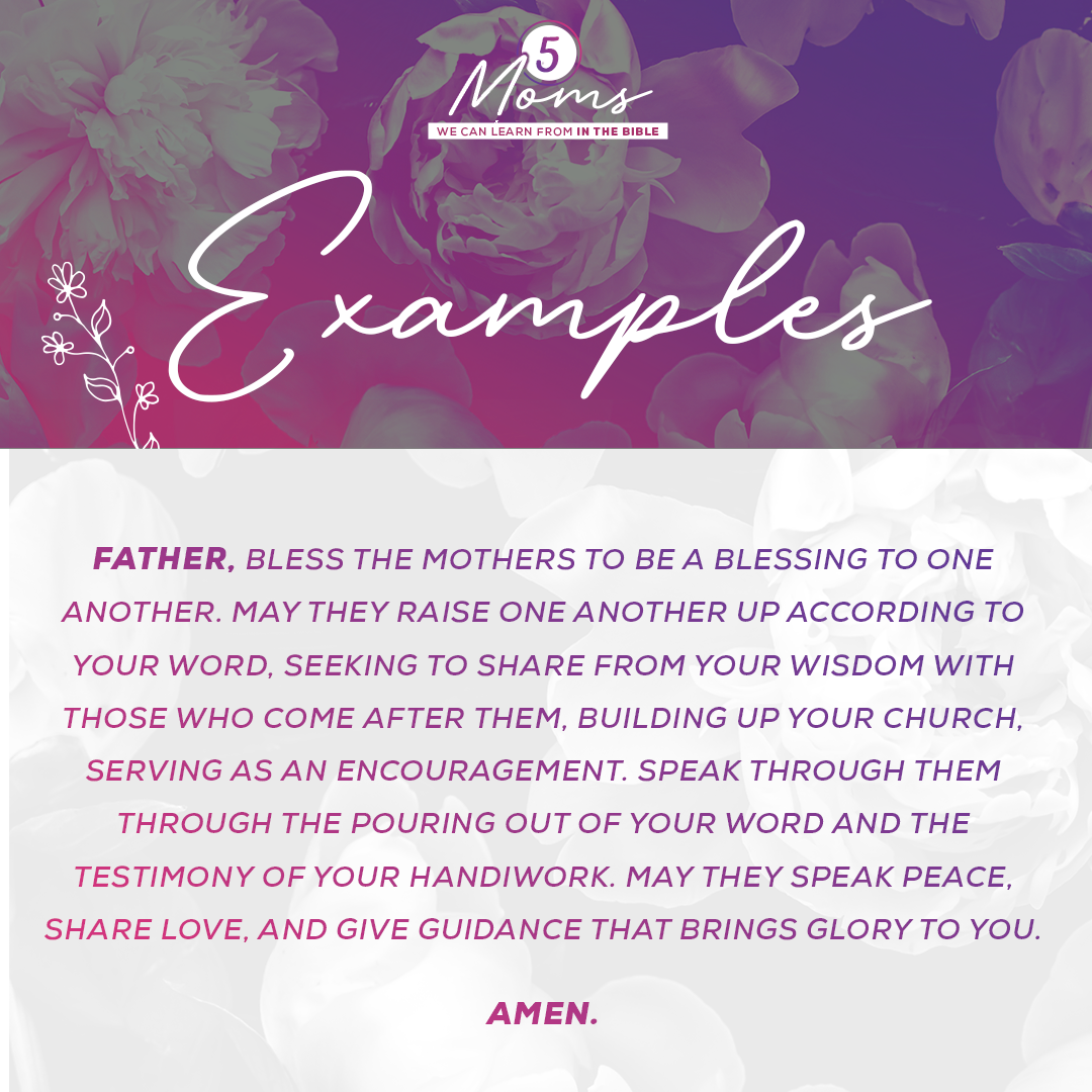 Examples  Father, bless the mothers to be a blessing to one another. May they raise one another up according to Your word, seeking to share from Your wisdom with those who come after them, building up Your church, serving as an encouragement. Speak through them through the pouring out of Your Word and the testimony of Your handiwork. May they speak peace, share love, and give guidance that brings glory to You. Amen. 