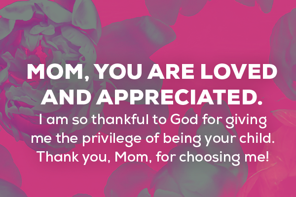 Message 1  Mom, you are loved and appreciated. I am so thankful to God for giving me the privilege of being your child. Thank you, Mom, for choosing me!   