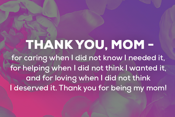 Message 2  Thank you, Mom - for caring when I did not know I needed it, for helping when I did not think I wanted it, and for loving when I did not think I deserved it. Thank you for being my mom! 