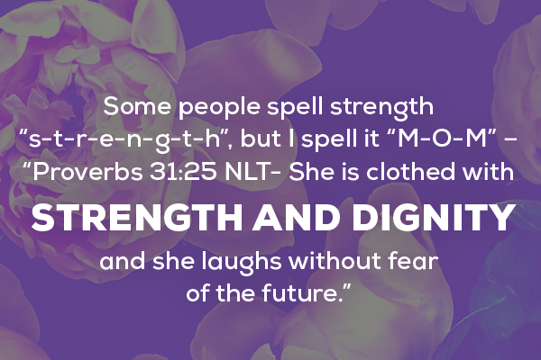 Message 3  Some people spell strength “s-t-r-e-n-g-t-h”, but I spell it “M-O-M” – “Proverbs 31:25 NLT- She is clothed with strength and dignity, and she laughs without fear of the future.”  