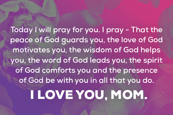 Message 4  Today I will pray for you. I pray - That the peace of God guards you, the love of God motivates you, the wisdom of God helps you, the word of God leads you, the spirit of God comforts you and the presence of God be with you in all that you do. I love you, Mom.   