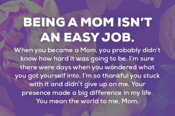 Message 6 Being a Mom isn’t an easy job. When you became a Mom, you probably didn’t know how hard it was going to be. I’m sure there were days when you wondered what you got yourself into. I’m so thankful you stuck with it and didn’t give up on me. Your presence made a big difference in my life. You mean the world to me, Mom. 