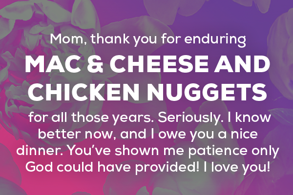 Message 9  Mom, thank you for enduring mac & cheese and chicken nuggets for all those years. Seriously. I know better now, and I owe you a nice dinner. You’ve shown me patience only God could have provided! I love you! 