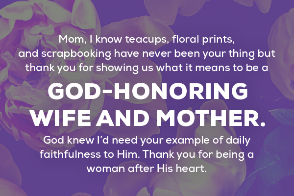 Message 10 Mom, I know teacups, floral prints, and scrapbooking have never been your thing but thank you for showing us what it means to be a God-honoring wife and mother.