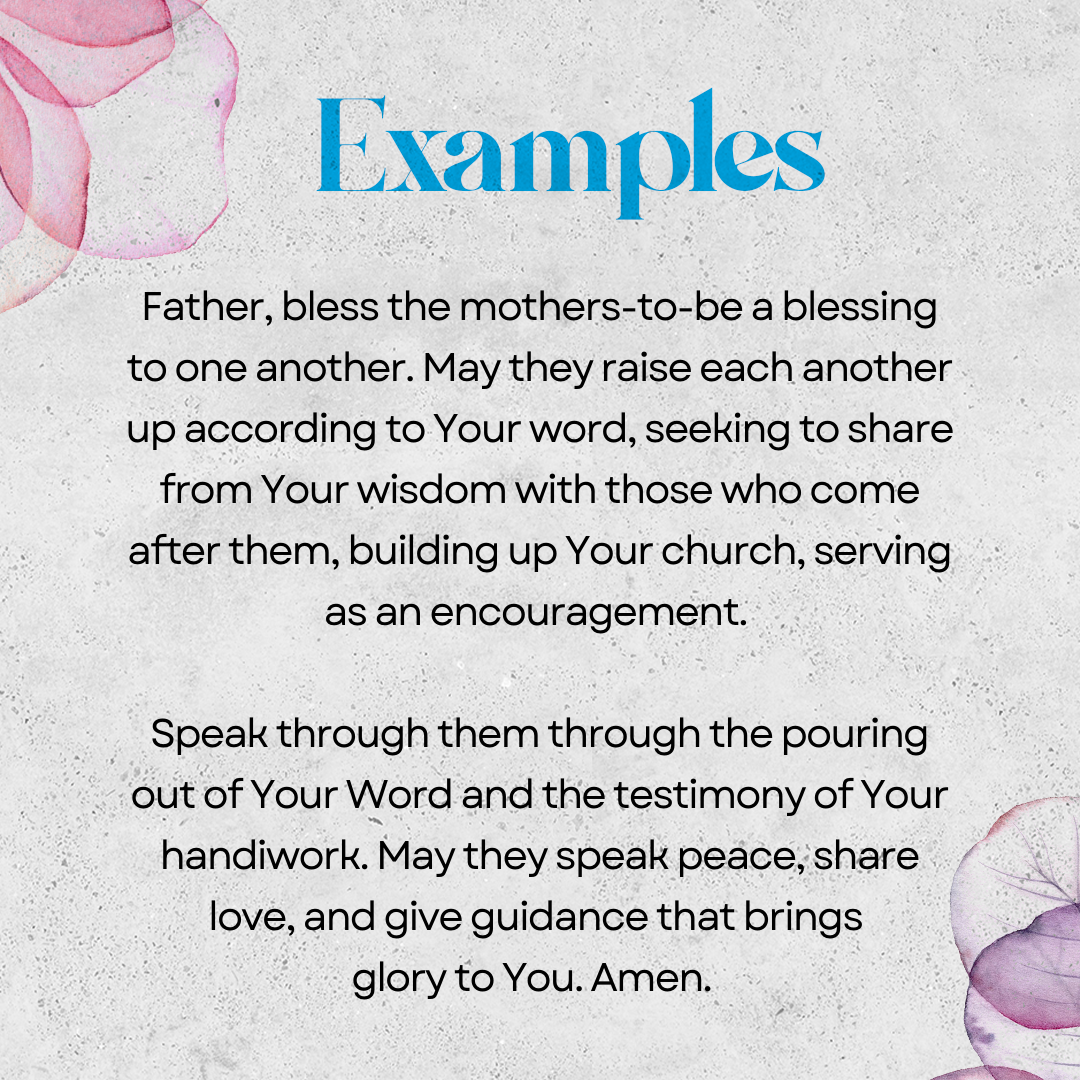 Examples   Father, bless the mothers to be a blessing to one another. May they raise one another up according to Your word, seeking to share from Your wisdom with those who come after them, building up Your church, serving as an encouragement. Speak through them through the pouring out of Your Word and the testimony of Your handiwork. May they speak peace, share love, and give guidance that brings glory to You. Amen. 