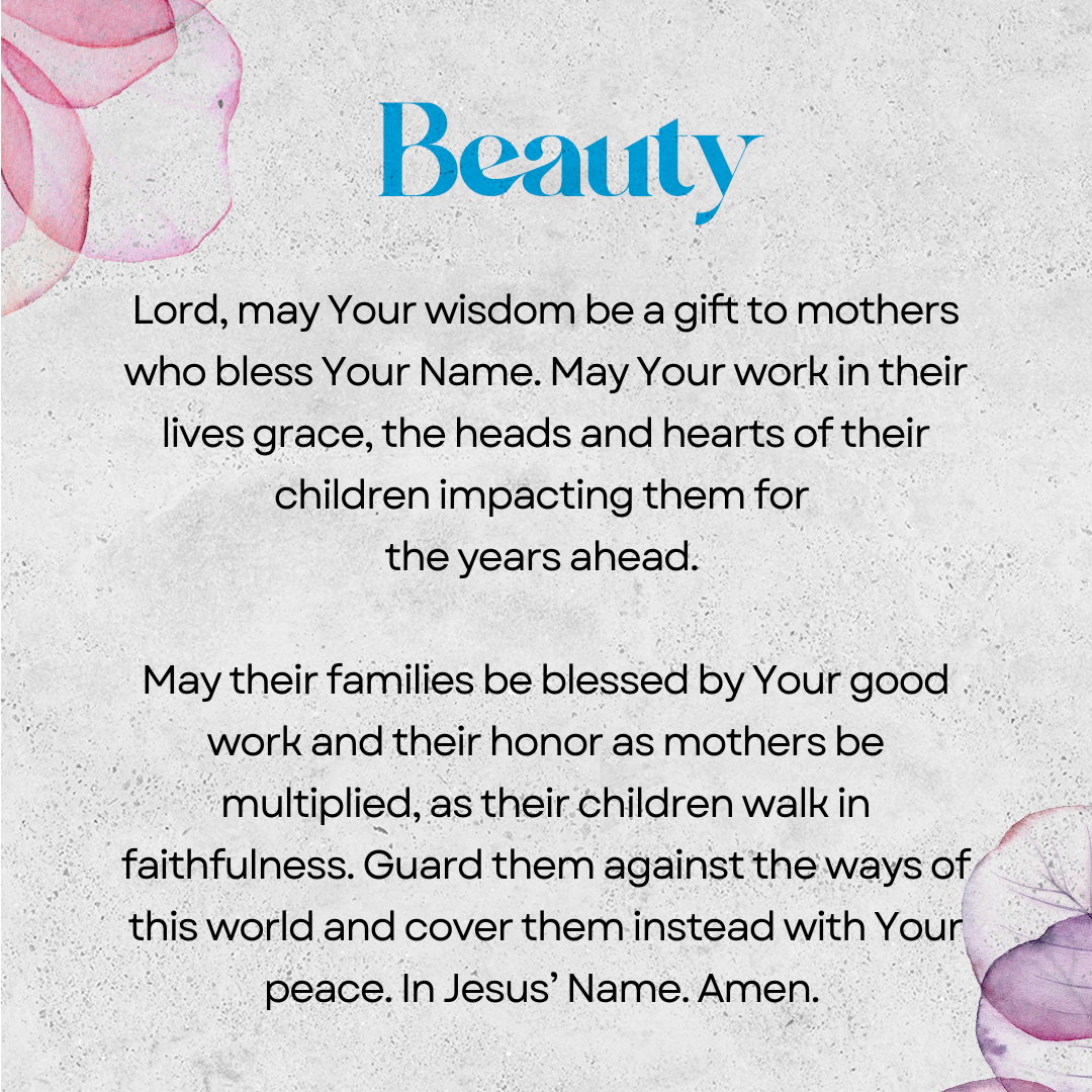 Beauty   Lord, may Your wisdom be a gift to mothers who bless Your Name. May the Your work in their lives grace the heads and hearts of their children, impacting them for the years ahead. May their families be blessed by Your good work and their honor as mothers be multiplied as their children walk in faithfulness. Guard them against the ways of this world and cover them instead with Your peace. In Jesus’ Name. Amen. 