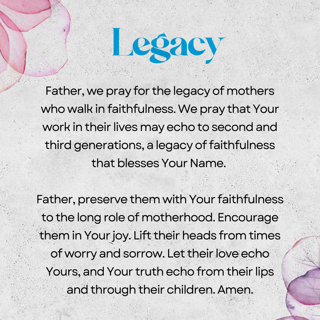 Legacy   Father, we pray for the legacy of mothers who walk in faithfulness. We pray that Your work in their lives may echo to second and third generations, a legacy of faithfulness that blesses Your Name. Father, preserve them with Your faithfulness to the long role of motherhood. Encourage them in Your joy. Lift their heads from times of worry and sorrow. Let their love echo Yours, and Your truth echo from their lips and through their children. Amen. 