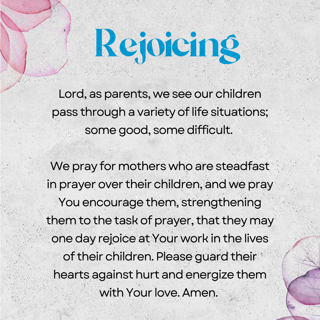 Rejoicing   Lord, as parents, we see our children pass through a variety of life situations; some good, some difficult. We pray for mothers who are steadfast in prayer over their children, and we pray You encourage them, strengthening them to the task of prayer, that they may one day rejoice at Your work in the lives of their children. Please guard their hearts against hurt and energize them with Your love. Amen. 