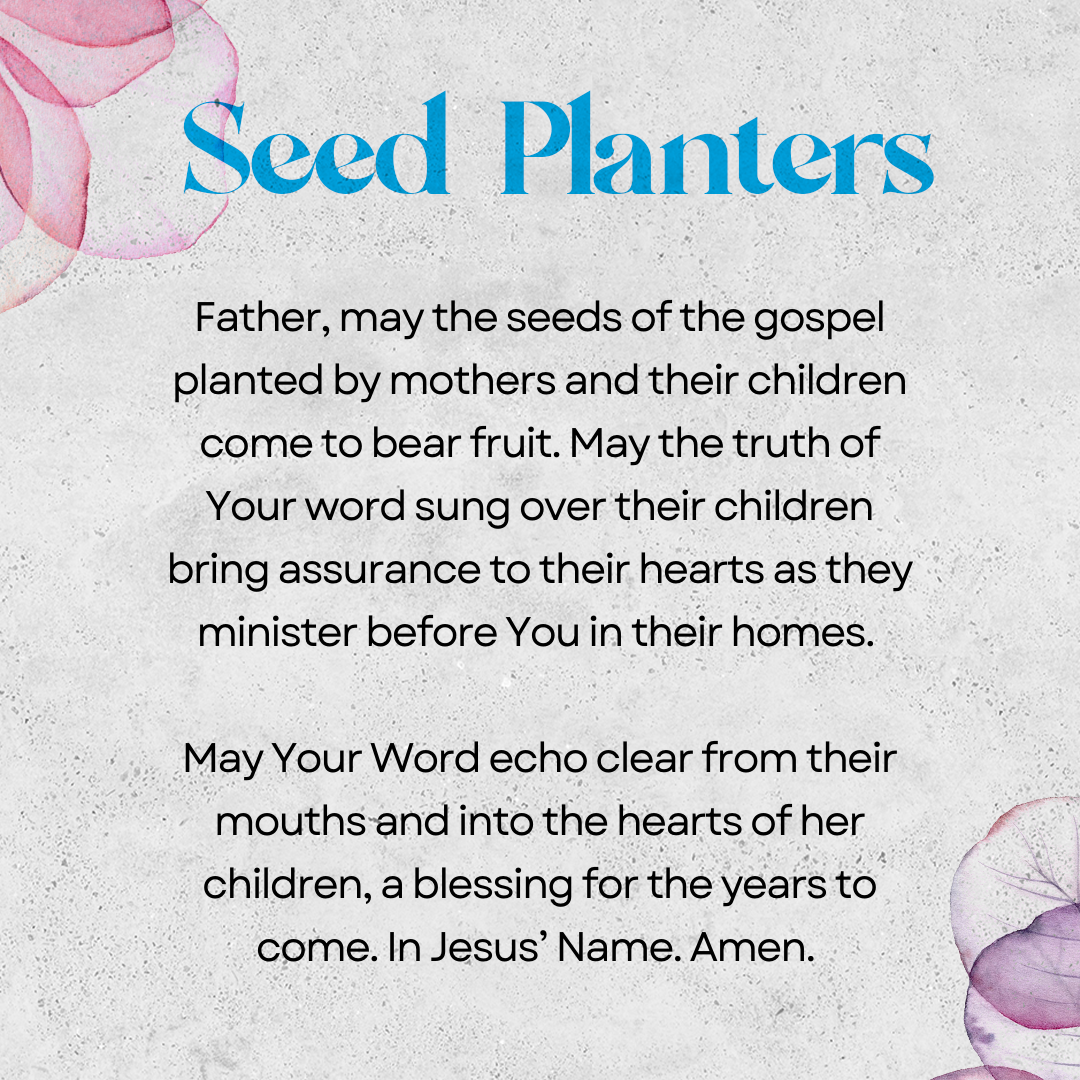 Seed Planters   Father, may the seeds of the gospel planted by mothers in their children come to bear fruit. May the truth of Your word sung over their children bring assurance to their hearts as they minister before You in their homes. May Your Word echo clear from their mouths and into the hearts of her children, a blessing for the years to come. In Jesus’ Name. Amen. 