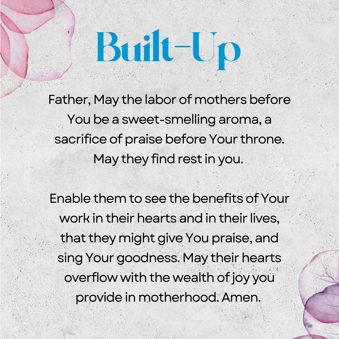 Built-Up   Father, May the labor of mothers before You be a sweet-smelling aroma, a sacrifice of praise before Your throne. May they find rest in you. Enable them to see the benefits of Your work in their hearts and in their lives, that they might give You praise, and sing Your goodness. May their hearts overflow with the wealth of joy you provide in motherhood. Amen. 