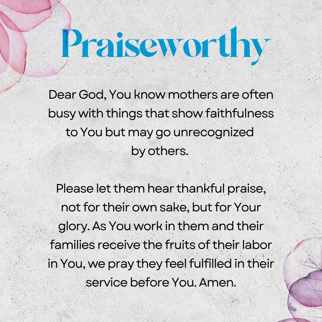 Praiseworthy   Dear God, You know mothers are often busy with things that show faithfulness to You but may go unrecognized by others. Please let them hear thankful praise, not for their own sake, but for Your glory. As You work in them and their families receive the fruits of their labor in You, we pray they feel fulfilled in their service before You. Amen.