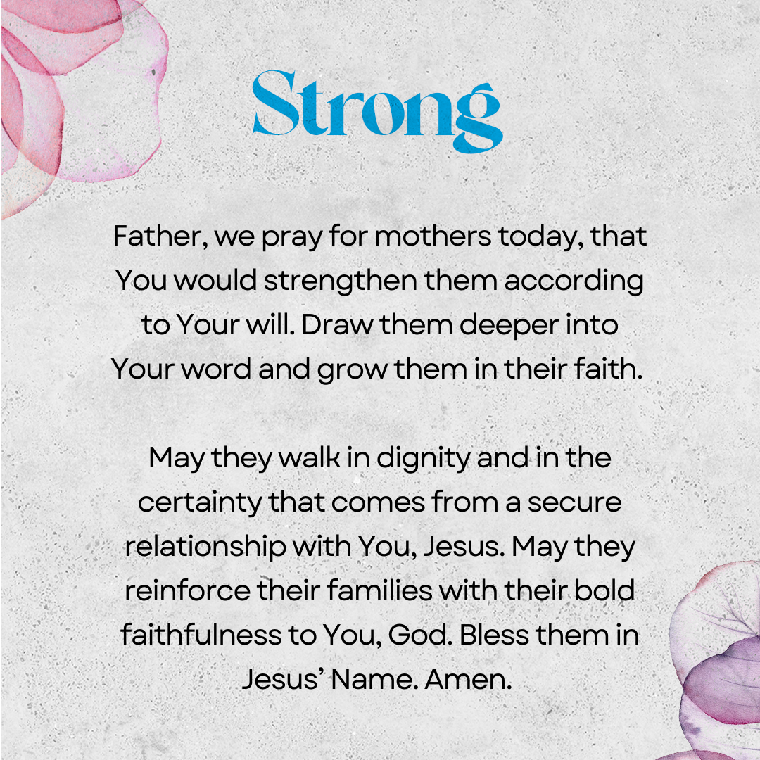 Strong   Father, we pray for mothers today, that You would strengthen them according to Your will. Draw them deeper into Your word and grow them in their faith. May they walk in dignity and in the certainty that comes from a secure relationship with You, Jesus. May they reinforce their families with their bold faithfulness to You, God. Bless them in Jesus’ Name. Amen. 