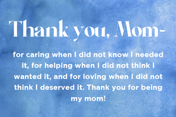 Thank you, Mom - for caring when I did not know I needed it, for helping when I did not think I wanted it, and for loving when I did not think I deserved it. Thank you for being my mom!  