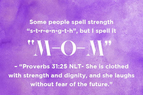 Some people spell strength “s-t-r-e-n-g-t-h”, but I spell it “M-O-M” – “Proverbs 31:25 NLT- She is clothed with strength and dignity, and she laughs without fear of the future.”  