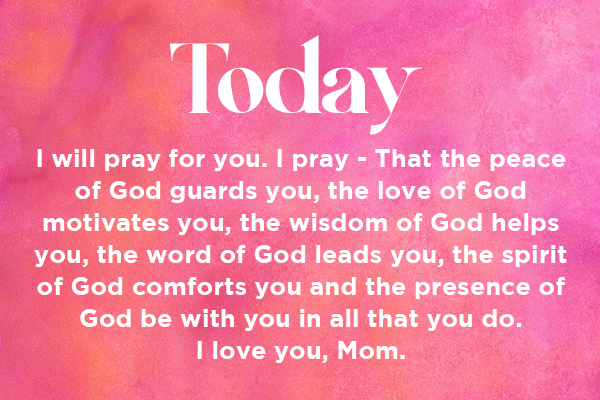Today I will pray for you. I pray - That the peace of God guards you, the love of God motivates you, the wisdom of God helps you, the word of God leads you, the spirit of God comforts you and the presence of God be with you in all that you do. I love you, Mom.   