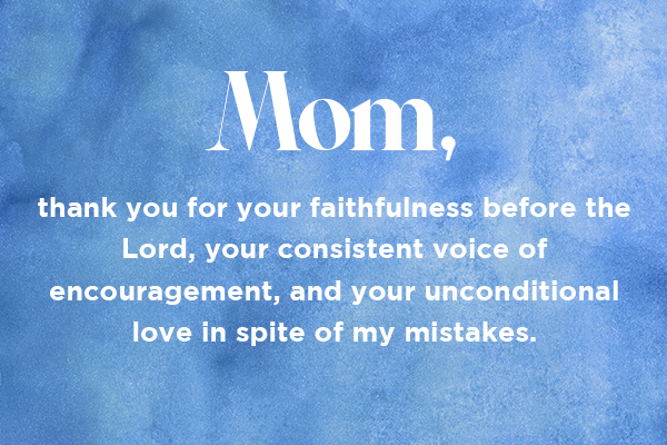 Mom, thank you for your faithfulness before the Lord, your consistent voice of encouragement, and your unconditional love in spite of my mistakes.  