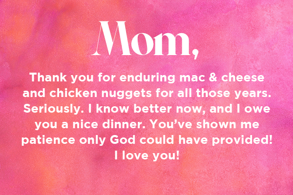Mom, thank you for enduring mac & cheese and chicken nuggets for all those years. Seriously. I know better now, and I owe you a nice dinner. You’ve shown me patience only God could have provided! I love you! 