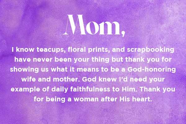 Mom, I know teacups, floral prints, and scrapbooking have never been your thing but thank you for showing us what it means to be a God-honoring wife and mother. God knew I’d need your example of daily faithfulness to Him. Thank you for being a woman after His heart. 