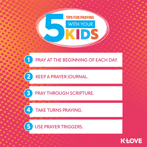 5 Tips on Praying with Your Kids:  Pray at the beginning of each day. Keep a prayer journal. Pray through Scripture. Take turns praying. Use prayer triggers.