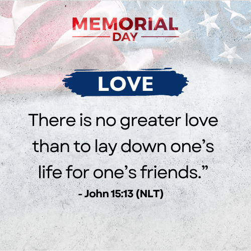 Love     Lord Jesus, thank you for making way for us to have victory over sin. You’ve shown us your greater love, evidenced in the ultimate sacrifice you made at the cross! You laid your life down and called us your friends. Help us remember these fallen soldiers, our family, and friends who demonstrated this greater love by paying the ultimate sacrifice.  