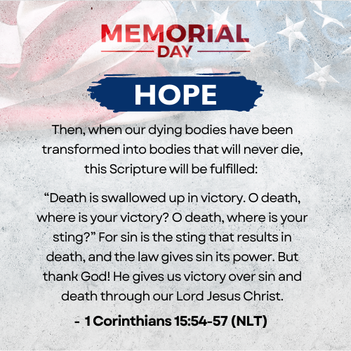 Hope     Father, as we remember the fallen ones, we also recognize the risen one! You are our only hope that one day death itself and the grave will be thrown entirely away (Revelation 20:14) and swallowed up in complete defeat! You have sacrificially taken in your body the sting of death in our place!     