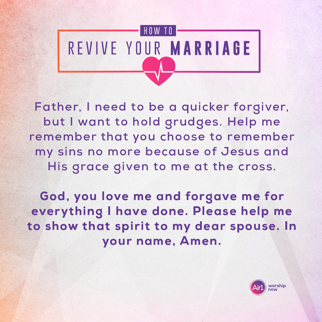 Father, I need to be a quicker forgiver, but I want to hold grudges. Help me remember that you choose to remember my sins no more because of Jesus and His grace given to me at the cross. God, you love me and forgave me for everything I have done. Please help me to show that spirit to my dear spouse. In your name, Amen.