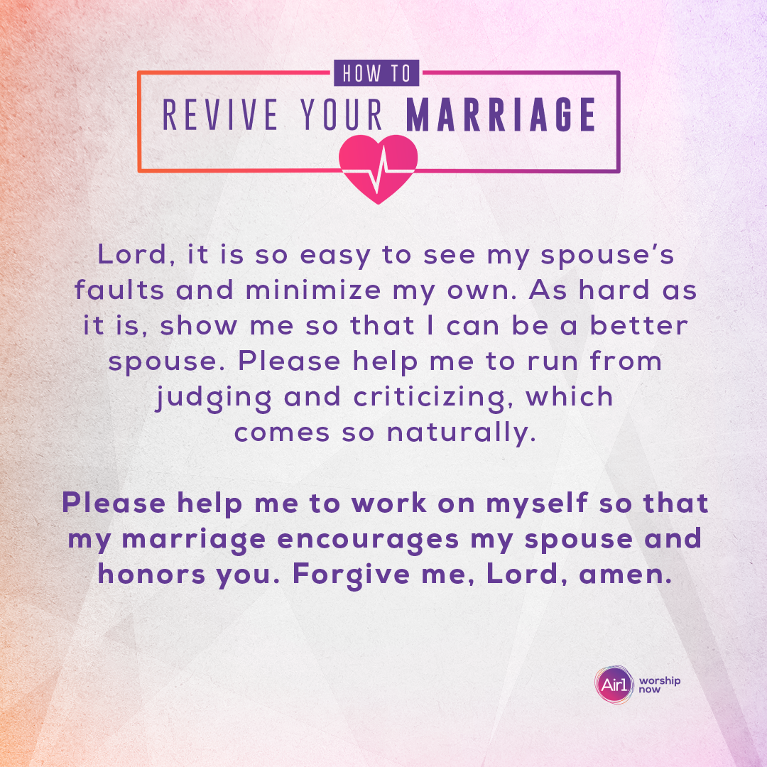 Lord, it is so easy to see my spouse’s faults and minimize my own. As hard as it is, show me so that I can be a better spouse. Please help me to run from judging and criticizing, which comes so naturally. Please help me to work on myself so that my marriage encourages my spouse and honors you. Forgive me, Lord, amen.