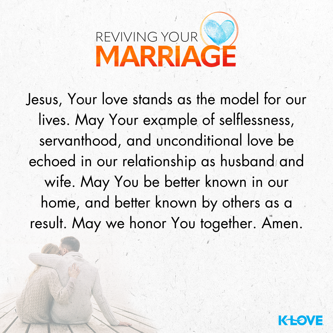 Jesus, Your love stands as the model for our lives. May Your example of selflessness, servanthood, and unconditional love be echoed in our relationship as husband and wife. May You be better known in our home, and better known by others as a result. May we honor You together. Amen.