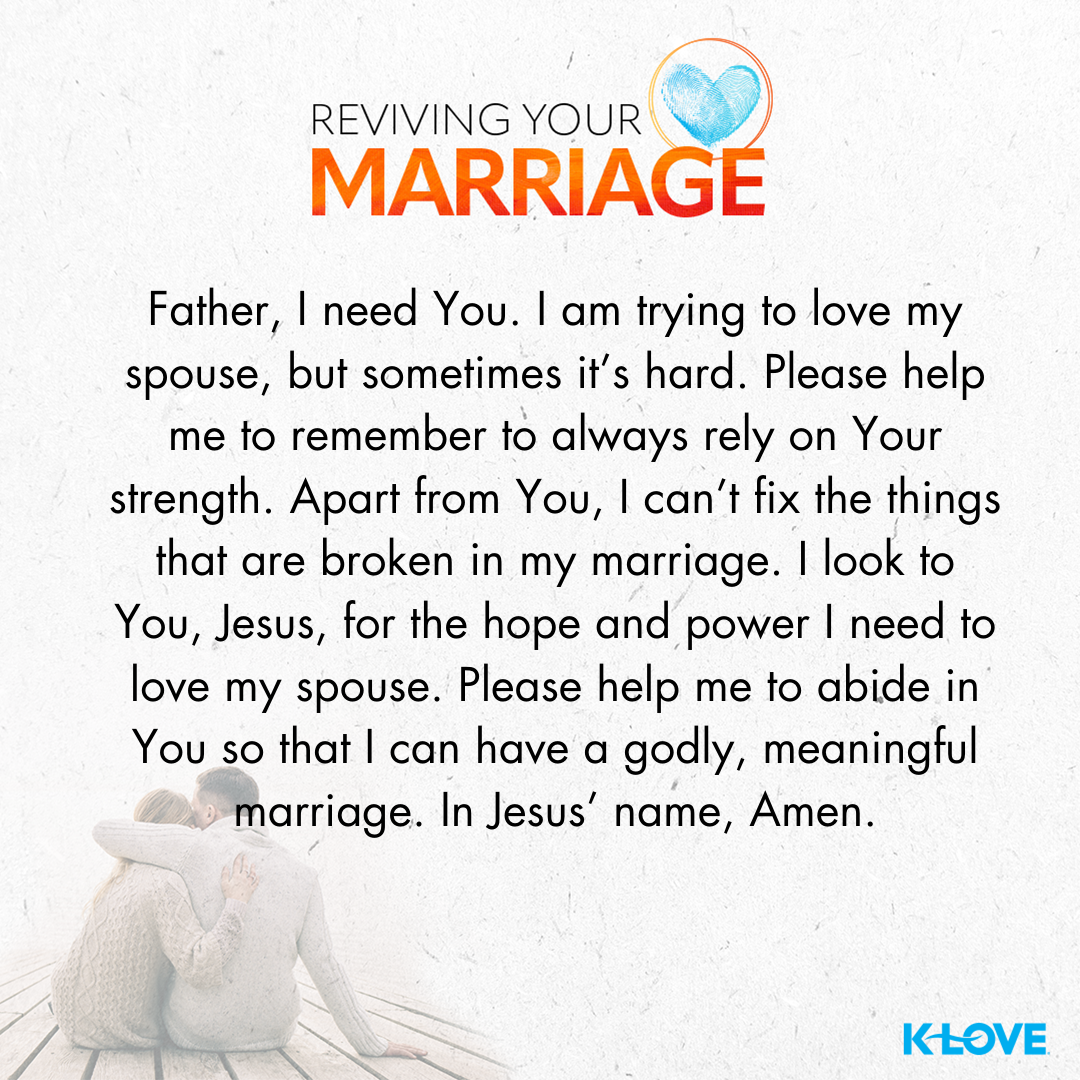 Father, I need you. I am trying to love my spouse, but sometimes it’s hard. Please help me to remember to always rely on your strength. Apart from you, I can’t fix the things that are broken in my marriage. I look to you, Jesus, for the hope and power I need to love my spouse. Please help me to abide in you so that I can have a godly, meaningful marriage. In Jesus’ name, amen.
