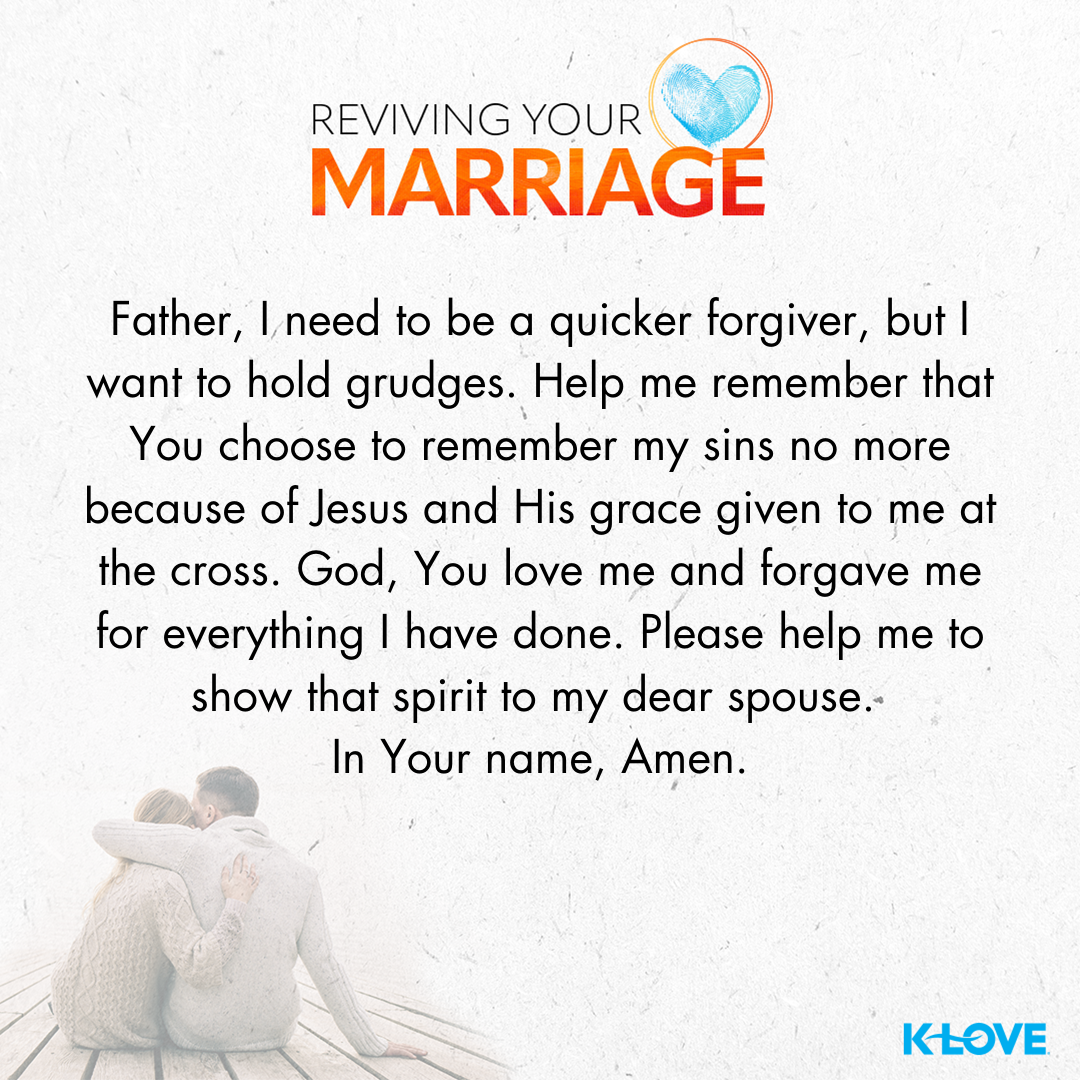 Father, I need to be a quicker forgiver, but I want to hold grudges. Help me remember that you choose to remember my sins no more because of Jesus and His grace given to me at the cross. God, you love me and forgave me for everything I have done. Please help me to show that spirit to my dear spouse. In your name, Amen.