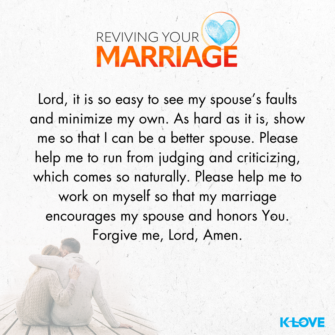 Lord, it is so easy to see my spouse’s faults and minimize my own. As hard as it is, show me so that I can be a better spouse. Please help me to run from judging and criticizing, which comes so naturally. Please help me to work on myself so that my marriage encourages my spouse and honors you. Forgive me, Lord, amen.