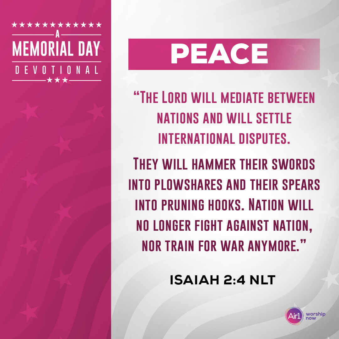 Peace   “The Lord will mediate between nations and will settle international disputes. They will hammer their swords into plowshares and their spears into pruning hooks. Nation will no longer fight against nation, nor train for war anymore.” - Isaiah 2:4 (NLT)   