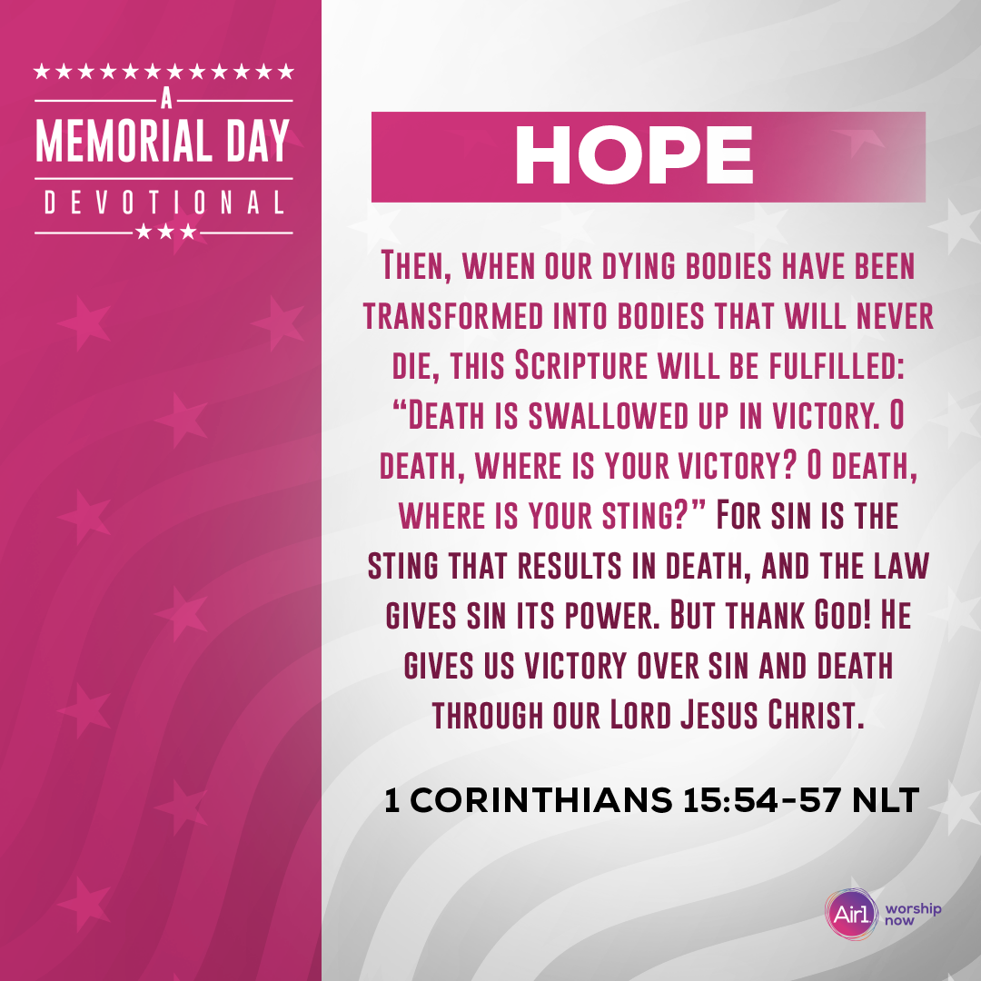 Hope     Then, when our dying bodies have been transformed into bodies that will never die, this Scripture will be fulfilled: “Death is swallowed up in victory. O death, where is your victory? O death, where is your sting?” For sin is the sting that results in death, and the law gives sin its power. But thank God! He gives us victory over sin and death through our Lord Jesus Christ. - 1 Corinthians 15:54-57 (NLT)  