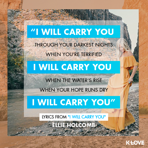 “I will carry you  through your darkest nights When you’re terrified  I will carry you  When the water’s rise  When your Hope runs dry  I will carry you” - Lyrics from “I Will Carry You"