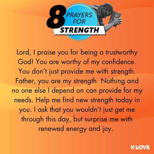 Lord, I praise you for being a trustworthy God! You are worthy of my confidence. You don’t just provide me with strength. Father, you are my strength. Nothing and no one else I depend on can provide for my needs. Help me find new strength today in you. I ask that you wouldn’t just get me through this day, but surprise me with renewed energy and joy.