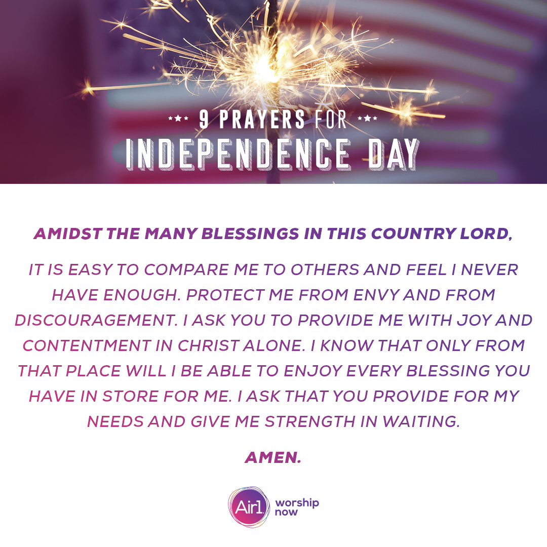 Amidst the many blessings in this country Lord, it is easy to compare me to others and feel I never have enough. Protect me from envy and from discouragement. I ask you to provide me with joy and contentment in Christ alone. I know that only from that place will I be able to enjoy every blessing you have in store for me. I ask that you provide for my needs and give me strength in waiting.