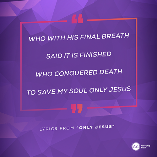 “Who with His final breath  said it is finished  who conquered death  to save my soul only Jesus ”   - lyrics from “Only Jesus”
