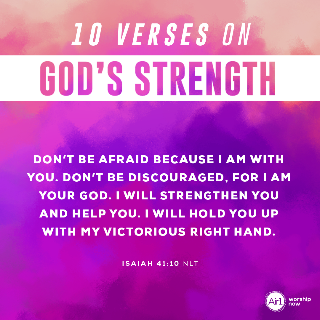 10.	Don’t be afraid because I am with you. Don’t be discouraged, for I am your God. I will strengthen you and help you. I will hold you up with my victorious right hand. - Isaiah 41:10