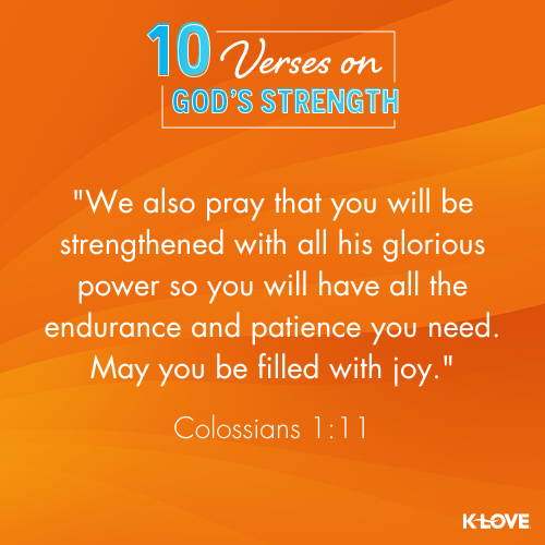 We also pray that you will be strengthened with all his glorious power so you will have all the endurance and patience you need. May you be filled with joy. - Colossians 1:11 