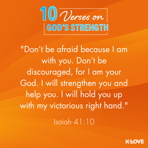 Don’t be afraid because I am with you. Don’t be discouraged, for I am your God. I will strengthen you and help you. I will hold you up with my victorious right hand. - Isaiah 41:10