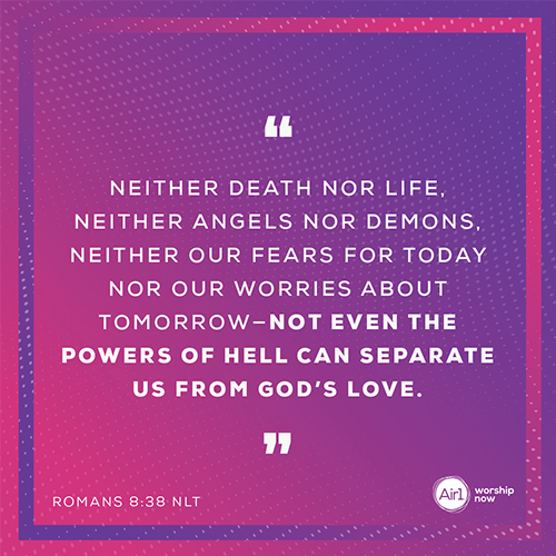 “Neither death nor life, neither angels nor demons, neither our fears for today nor our worries about tomorrow—not even the powers of hell can separate us from God’s love.” – Romans 8:38 (NLT)