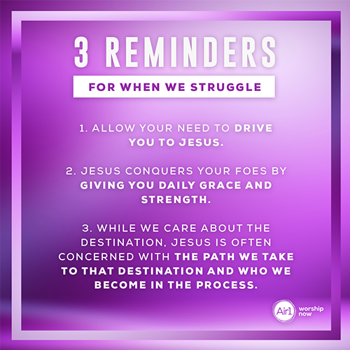 3 Reminders for When We struggle   1. Allow your need to drive you to Jesus. 2. Jesus conquers your foes by giving you daily grace and strength.  3. While we care about the destination, Jesus is often concerned with the path we take to that destination and who we become in the process.
