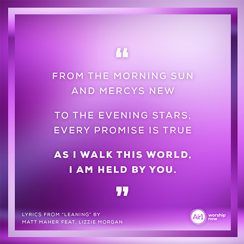 "From the morning sun and mercys new To the evening stars, every promise is true As I walk this world, I am held by you.”   Lyrics from “Leaning” by Matt Maher feat. Lizzie Morgan