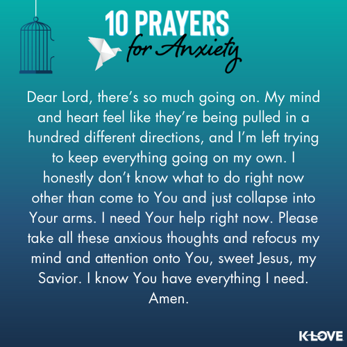 Dear Lord, there’s so much going on. My mind and heart feel like they’re being pulled in a hundred different directions, and I’m left trying to keep everything going on my own. I honestly don’t know what to do right now other than come to You and just collapse into Your arms. I need Your help right now. Please take all these anxious thoughts and refocus my mind and attention onto You, sweet Jesus, my Savior. I know You have everything I need. Amen.