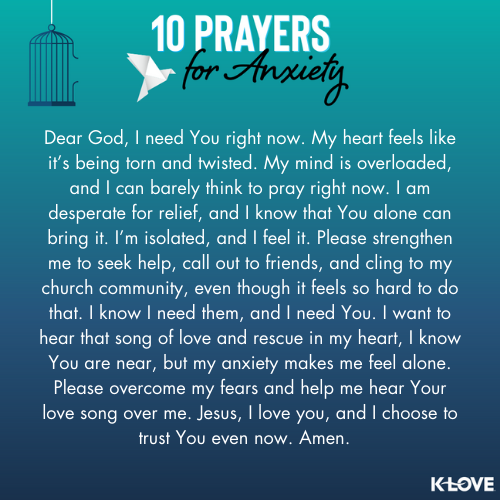 Dear God, I need You right now. My heart feels like it’s being torn and twisted. My mind is overloaded, and I can barely think to pray right now. I am desperate for relief, and I know that You alone can bring it. I’m isolated, and I feel it. Please strengthen me to seek help, call out to friends, and cling to my church community, even though it feels so hard to do that. I know I need them, and I need You. I want to hear that song of love and rescue in my heart, I know You are near, but my anxiety makes me feel alone. Please overcome my fears and help me hear Your love song over me. Jesus, I love you, and I choose to trust You even now. Amen.