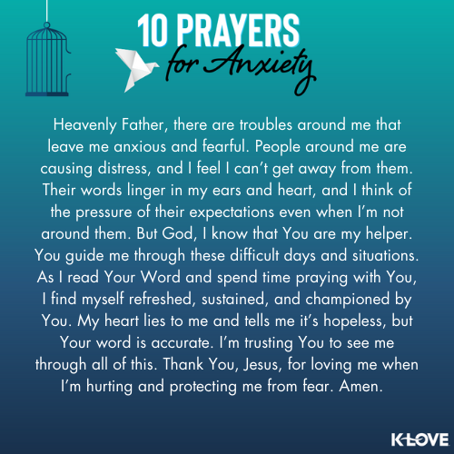 Heavenly Father, there are troubles around me that leave me anxious and fearful. People around me are causing distress, and I feel I can’t get away from them. Their words linger in my ears and heart, and I think of the pressure of their expectations even when I’m not around them. But God, I know that You are my helper. You guide me through these difficult days and situations. As I read Your Word and spend time praying with You, I find myself refreshed, sustained, and championed by You. My heart lies to me and tells me it’s hopeless, but Your word is accurate. I’m trusting You to see me through all of this. Thank You, Jesus, for loving me when I’m hurting and protecting me from fear. Amen.