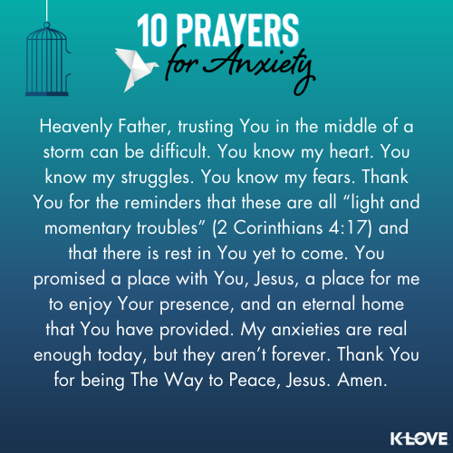 Heavenly Father, trusting You in the middle of a storm can be difficult. You know my heart. You know my struggles. You know my fears. Thank You for the reminders that these are all “light and momentary troubles” (2 Corinthians 4:17) and that there is rest in You yet to come. You promised a place with You, Jesus, a place for me to enjoy Your presence, and an eternal home that You have provided. My anxieties are real enough today, but they aren’t forever. Thank You for being The Way to Peace, Jesus. Amen.